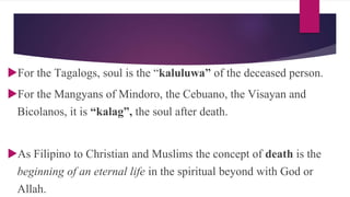 For the Tagalogs, soul is the “kaluluwa” of the deceased person.
For the Mangyans of Mindoro, the Cebuano, the Visayan and
Bicolanos, it is “kalag”, the soul after death.
As Filipino to Christian and Muslims the concept of death is the
beginning of an eternal life in the spiritual beyond with God or
Allah.
 