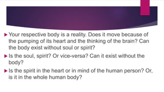  Your respective body is a reality. Does it move because of
the pumping of its heart and the thinking of the brain? Can
the body exist without soul or spirit?
 Is the soul, spirit? Or vice-versa? Can it exist without the
body?
 Is the spirit in the heart or in mind of the human person? Or,
is it in the whole human body?
 