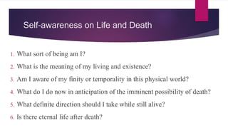 Self-awareness on Life and Death
1. What sort of being am I?
2. What is the meaning of my living and existence?
3. Am I aware of my finity or temporality in this physical world?
4. What do I do now in anticipation of the imminent possibility of death?
5. What definite direction should I take while still alive?
6. Is there eternal life after death?
 