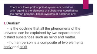 There are three philosophical systems or doctrines
with regard to the elements or substances constituting
the human persons. These systems or doctrines are:
1.Dualism
- Is the doctrine that all the phenomena of the
universe can be explained by two separate and
distinct substances such as mind and matter.
- human person is a composite of two elements:
body and spirit
 