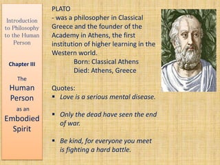 Introduction
to Philosophy
to the Human
Person
Chapter III
The
Human
Person
as an
Embodied
Spirit
PLATO
- was a philosopher in Classical
Greece and the founder of the
Academy in Athens, the first
institution of higher learning in the
Western world.
Born: Classical Athens
Died: Athens, Greece
Quotes:
 Love is a serious mental disease.
 Only the dead have seen the end
of war.
 Be kind, for everyone you meet
is fighting a hard battle.
 
