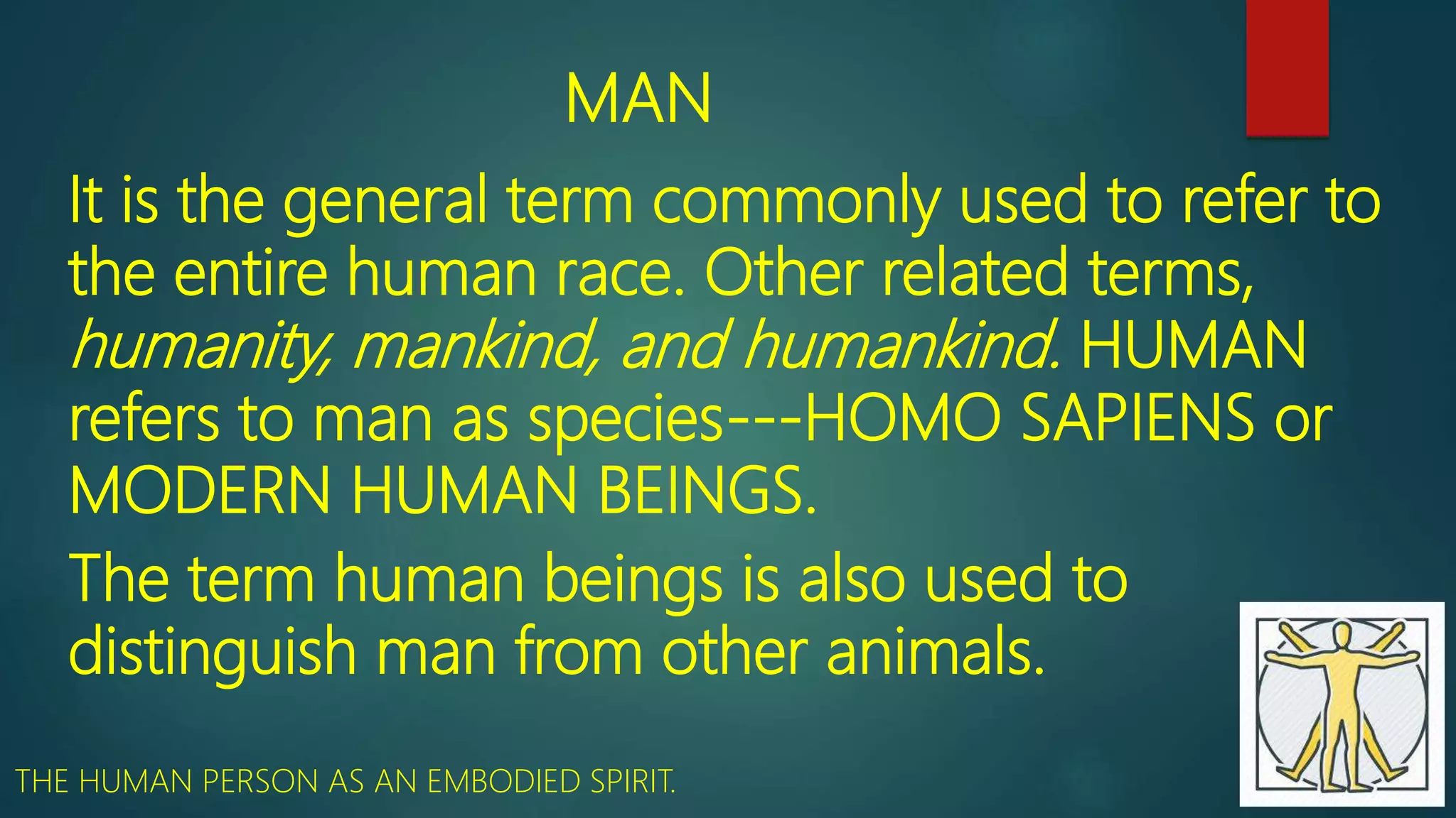 MAN
It is the general term commonly used to refer to
the entire human race. Other related terms,
humanity, mankind, and humankind. HUMAN
refers to man as species---HOMO SAPIENS or
MODERN HUMAN BEINGS.
The term human beings is also used to
distinguish man from other animals.
THE HUMAN PERSON AS AN EMBODIED SPIRIT.
 