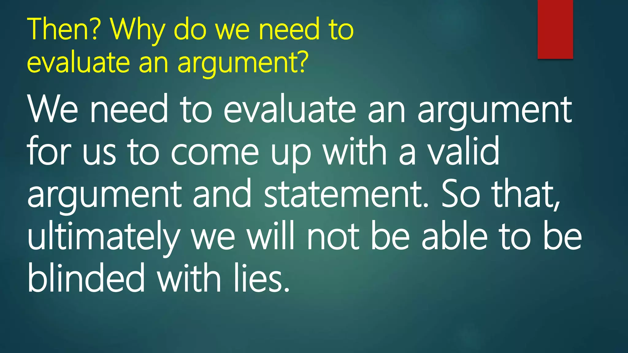 Then? Why do we need to
evaluate an argument?
We need to evaluate an argument
for us to come up with a valid
argument and statement. So that,
ultimately we will not be able to be
blinded with lies.
 