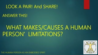 LOOK A PAIR! And SHARE!
ANSWER THIS!
WHAT MAKES/CAUSES A HUMAN
PERSON’ LIMITATIONS?
THE HUMAN PERSON AS AN EMBODIED SPIRIT.
 