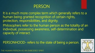 PERSON
It is a much more complex term which generally refers to a
human being granted recognition of certain rights,
protection, responsibilities, and dignity.
Philosophers refer to the human person as the totality of an
individual, possessing awareness, self-determination and
capacity of interact.
PERSONHOOD- refers to the state of being a person.
THE HUMAN PERSON AS AN EMBODIED SPIRIT.
 