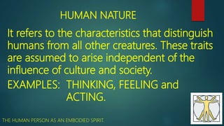 HUMAN NATURE
It refers to the characteristics that distinguish
humans from all other creatures. These traits
are assumed to arise independent of the
influence of culture and society.
EXAMPLES: THINKING, FEELING and
ACTING.
THE HUMAN PERSON AS AN EMBODIED SPIRIT.
 