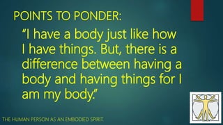 POINTS TO PONDER:
“I have a body just like how
I have things. But, there is a
difference between having a
body and having things for I
am my body.”
THE HUMAN PERSON AS AN EMBODIED SPIRIT.
 
