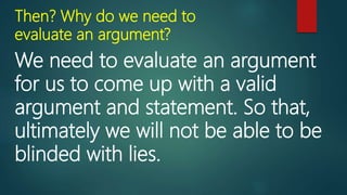 Then? Why do we need to
evaluate an argument?
We need to evaluate an argument
for us to come up with a valid
argument and statement. So that,
ultimately we will not be able to be
blinded with lies.
 