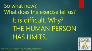 So what now?
What does the exercise tell us?
It is difficult. Why?
THE HUMAN PERSON
HAS LIMITS.
THE HUMAN PERSON AS AN EMBODIED SPIRIT.
 