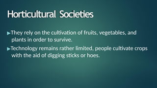 Horticultural Societies
▶They rely on the cultivation of fruits, vegetables, and
plants in order to survive.
▶Technology remains rather limited, people cultivate crops
with the aid of digging sticks or hoes.
 