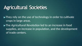 Agricultural Societies
▶They rely on the use of technology in order to cultivate
crops in large areas.
▶The Agricultural Revolution led to an increase in food
supplies, an increase in population, and the development
of trade centers.
 