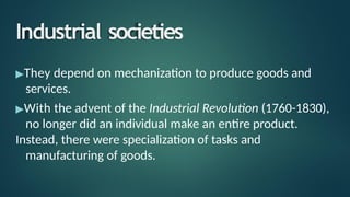 Industrial societies
▶They depend on mechanization to produce goods and
services.
▶With the advent of the Industrial Revolution (1760-1830),
no longer did an individual make an entire product.
Instead, there were specialization of tasks and
manufacturing of goods.
 