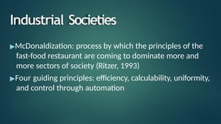 Industrial Societies
▶McDonaldization: process by which the principles of the
fast-food restaurant are coming to dominate more and
more sectors of society (Ritzer, 1993)
▶Four guiding principles: efficiency, calculability, uniformity,
and control through automation
 