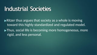 Industrial Societies
▶Ritzer thus argues that society as a whole is moving
toward this highly standardized and regulated model.
▶Thus, social life is becoming more homogeneous, more
rigid, and less personal.
 