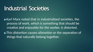 Industrial Societies
▶Karl Marx noted that in industrialized societies, the
process of work, which is something that should be
creative and enjoyable for the worker, is distorted.
▶This distortion causes alienation or the separation of
things that naturally belong together.
 