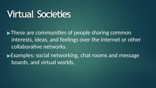 Virtual Societies
▶These are communities of people sharing common
interests, ideas, and feelings over the Internet or other
collaborative networks.
▶Examples: social networking, chat rooms and message
boards, and virtual worlds.
 