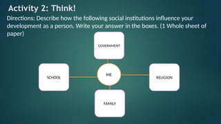 Activity 2: Think!
Directions: Describe how the following social institutions influence your
development as a person. Write your answer in the boxes. (1 Whole sheet of
paper)
ME
SCHOOL
FAMILY
GOVERNMENT
RELIGION
 