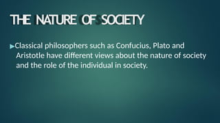 THE NA
TURE OF SOCIETY
▶Classical philosophers such as Confucius, Plato and
Aristotle have different views about the nature of society
and the role of the individual in society.
 