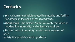 Confucius
▶ren - a humane principle rooted in empathy and feeling
for others; at the heart of ren is reciprocity.
▶zhong-yong – the Golden Mean; variously translated as
moderation, normality, and universal moral law
▶li - the “rules of propriety” or the moral customs of
one’s
society that provide specific guidance.
 