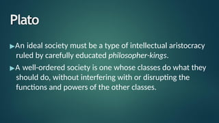 Plato
▶An ideal society must be a type of intellectual aristocracy
ruled by carefully educated philosopher-kings.
▶A well-ordered society is one whose classes do what they
should do, without interfering with or disrupting the
functions and powers of the other classes.
 