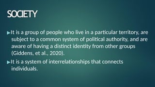 SOCIETY
▶It is a group of people who live in a particular territory, are
subject to a common system of political authority, and are
aware of having a distinct identity from other groups
(Giddens, et al., 2020).
▶It is a system of interrelationships that connects
individuals.
 