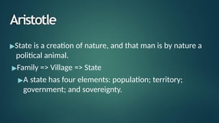 Aristotle
▶State is a creation of nature, and that man is by nature a
political animal.
▶Family => Village => State
▶A state has four elements: population; territory;
government; and sovereignty.
 