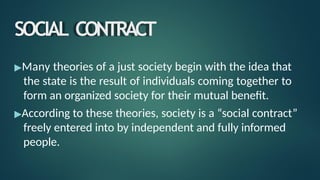 SOCIAL CONTRACT
▶Many theories of a just society begin with the idea that
the state is the result of individuals coming together to
form an organized society for their mutual benefit.
▶According to these theories, society is a “social contract”
freely entered into by independent and fully informed
people.
 