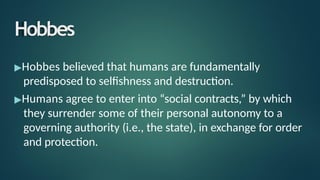 Hobbes
▶Hobbes believed that humans are fundamentally
predisposed to selfishness and destruction.
▶Humans agree to enter into “social contracts,” by which
they surrender some of their personal autonomy to a
governing authority (i.e., the state), in exchange for order
and protection.
 