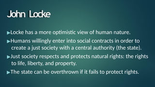 John Locke
▶Locke has a more optimistic view of human nature.
▶Humans willingly enter into social contracts in order to
create a just society with a central authority (the state).
▶Just society respects and protects natural rights: the rights
to life, liberty, and property.
▶The state can be overthrown if it fails to protect rights.
 