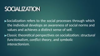 SOCIALIZATION
▶Socialization refers to the social processes through which
the individual develops an awareness of social norms and
values and achieves a distinct sense of self.
▶Classic theoretical perspectives on socialization: structural
functionalism, conflict theory, and symbolic
interactionism.
 