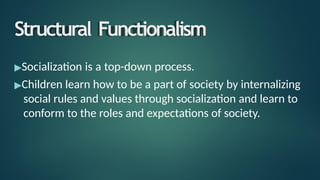 Structural Functionalism
▶Socialization is a top-down process.
▶Children learn how to be a part of society by internalizing
social rules and values through socialization and learn to
conform to the roles and expectations of society.
 