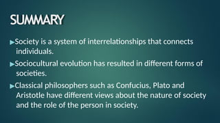 SUMMARY
▶Society is a system of interrelationships that connects
individuals.
▶Sociocultural evolution has resulted in different forms of
societies.
▶Classical philosophers such as Confucius, Plato and
Aristotle have different views about the nature of society
and the role of the person in society.
 