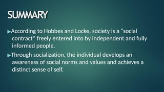 SUMMARY
▶According to Hobbes and Locke, society is a “social
contract” freely entered into by independent and fully
informed people.
▶Through socialization, the individual develops an
awareness of social norms and values and achieves a
distinct sense of self.
 