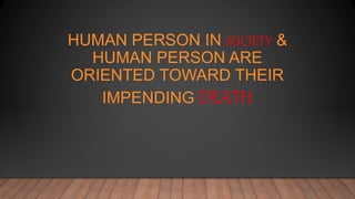 HUMAN PERSON IN SOCIETY &
HUMAN PERSON ARE
ORIENTED TOWARD THEIR
IMPENDING DEATH
 