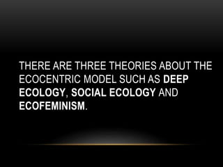 THERE ARE THREE THEORIES ABOUT THE
ECOCENTRIC MODEL SUCH AS DEEP
ECOLOGY, SOCIAL ECOLOGY AND
ECOFEMINISM.
 