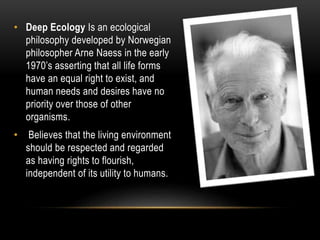 • Deep Ecology Is an ecological
philosophy developed by Norwegian
philosopher Arne Naess in the early
1970’s asserting that all life forms
have an equal right to exist, and
human needs and desires have no
priority over those of other
organisms.
• Believes that the living environment
should be respected and regarded
as having rights to flourish,
independent of its utility to humans.
 