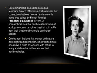 • Ecofeminism It is also called ecological
feminism, branch of feminism that examines the
connections between women and nature. Its
name was coined by French feminist
Francoise d’Eaubonne in 1974. A
philosophical idea that combines feminism and
ecology concerns, emphasizing that both suffer
from their treatment by a male dominated
society.
• Comes from the idea that women and nature
have significant connection, since women most
often have a close association with nature in
many societies due to the nature of their
traditional roles.
 