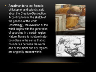 • Anaximander a pre-Socratic
philosopher and scientist said
about the Creation-Destruction.
According to him, the sketch of
the genesis of the world
(cosmology), the evolution of the
world begins with the generation
of opposites in a certain region
Nature. Nature is indeterminate-
boundless in the sense that no
boundaries between the warm
and or the moist and dry regions
are originally present within.
 