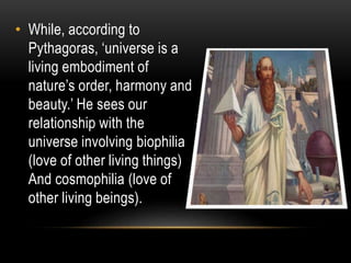 • While, according to
Pythagoras, ‘universe is a
living embodiment of
nature’s order, harmony and
beauty.’ He sees our
relationship with the
universe involving biophilia
(love of other living things)
And cosmophilia (love of
other living beings).
 