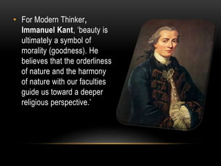 • For Modern Thinker,
Immanuel Kant, ‘beauty is
ultimately a symbol of
morality (goodness). He
believes that the orderliness
of nature and the harmony
of nature with our faculties
guide us toward a deeper
religious perspective.’
 