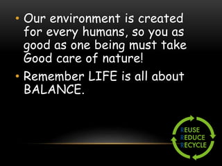• Our environment is created
for every humans, so you as
good as one being must take
Good care of nature!
• Remember LIFE is all about
BALANCE.
 
