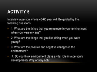 ACTIVITY 5
Interview a person who is 45-60 year old. Be guided by the
following questions:
• 1. What are the things that you remember in your environment
when you were my age?
• 2. What are the things that you like doing when you were
young?
• 3. What are the positive and negative changes in the
environment?
• 4. Do you think environment plays a vital role in a person’s
development? Why or why not?
 