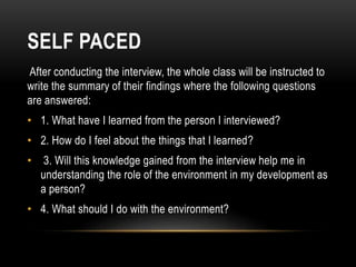 SELF PACED
After conducting the interview, the whole class will be instructed to
write the summary of their findings where the following questions
are answered:
• 1. What have I learned from the person I interviewed?
• 2. How do I feel about the things that I learned?
• 3. Will this knowledge gained from the interview help me in
understanding the role of the environment in my development as
a person?
• 4. What should I do with the environment?
 