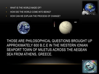 THOSE ARE PHILOSOPHICAL QUESTIONS BROUGHT UP
APPROXIMATELY 600 B.C.E IN THE WESTERN IONIAN
SEAPORT TOWN OF MILETUS ACROSS THE AEGEAN
SEA FROM ATHENS, GREECE.
• WHAT IS THE WORLD MADE OF?
• HOW DID THE WORLD COME INTO BEING?
• HOW CAN WE EXPLAIN THE PROCESS OF CHANGE?
 