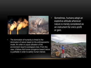 • Sometimes, humans adopt an
exploitive attitude whenever
nature is merely considered as
an instrument for one’s profit
or gain.
• The domination of humanity is linked to the
domination of nature based on the anthropocentric
model. An unfair or unjust utilization of the
environment result to ecological crisis. From this
view, it follows that human arrogance toward nature
is justifiable in order to satisfy human interest.
 