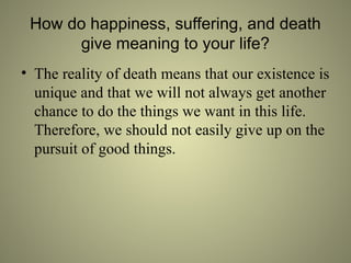 How do happiness, suffering, and death
give meaning to your life?
• The reality of death means that our existence is
unique and that we will not always get another
chance to do the things we want in this life.
Therefore, we should not easily give up on the
pursuit of good things.
 
