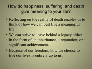 How do happiness, suffering, and death
give meaning to your life?
• Reflecting on the reality of death enables us to
think of how we can best live a meaningful
life.
• We can strive to leave behind a legacy either
in the form of an inheritance, a reputation, or a
significant achievement.
• Because of our freedom, how we choose to
live our lives is entirely up to us.
 
