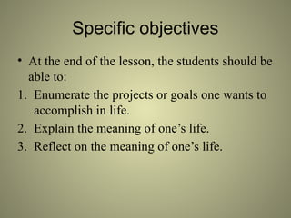 Specific objectives
• At the end of the lesson, the students should be
able to:
1. Enumerate the projects or goals one wants to
accomplish in life.
2. Explain the meaning of one’s life.
3. Reflect on the meaning of one’s life.
 