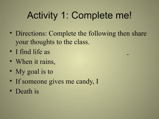 Activity 1: Complete me!
• Directions: Complete the following then share
your thoughts to the class.
• I find life as
• When it rains,
• My goal is to
• If someone gives me candy, I
• Death is
 