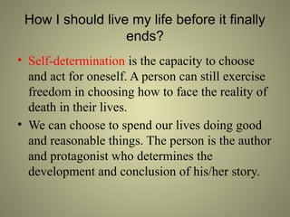 How I should live my life before it finally
ends?
• Self-determination is the capacity to choose
and act for oneself. A person can still exercise
freedom in choosing how to face the reality of
death in their lives.
• We can choose to spend our lives doing good
and reasonable things. The person is the author
and protagonist who determines the
development and conclusion of his/her story.
 